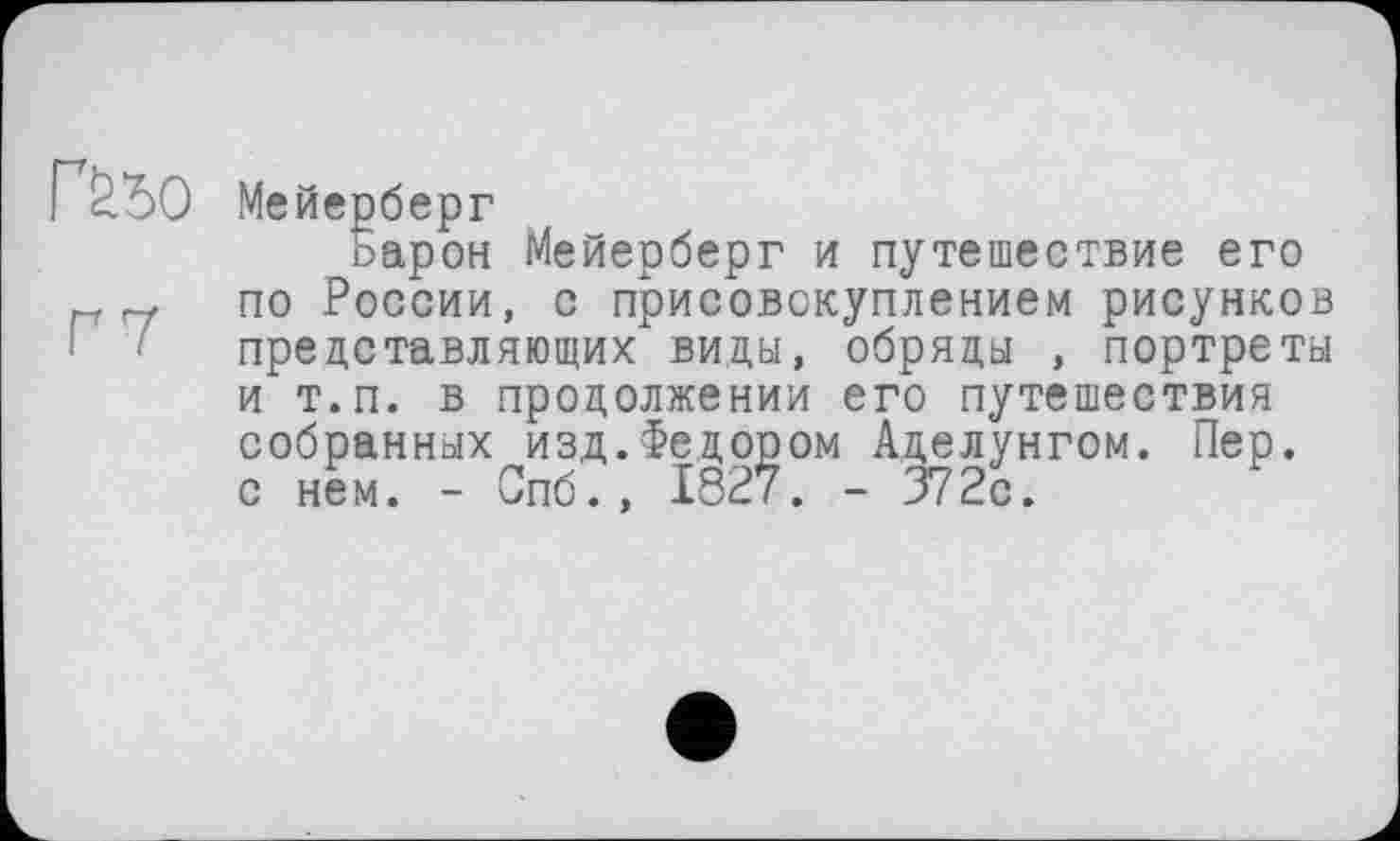 ﻿Мейерберг
барон Мейерберг и путешествие его по России, с присовокуплением рисунков представляющих виды, обряды , портреты и т.п. в продолжении его путешествия собранных изд.Федором Аделунгом. Пер. с нем. - Спб., 1827. - 372с.